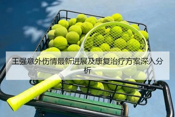王强意外伤情最新进展及康复治疗方案深入分析
